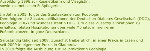 Ausbildung 1996 zur Kosmetikerin und Visagistin, sowie kosmetischen Fußpflegerin.   Im Jahre 2005, folgte das Staatsexamen zur Podologin. Dem folgten die Zusatzqualifikationen der Deutschen Diabetes Gesellschaft (DDG), Podologin DDG und Wundassistentin DDG. Um diese Zusatzqualifikationen zu  erhalten, folgten Hospitationen über viele Monate, in mehreren  Fußambulanzen, in ganz Deutschland.   Selbständig tätig seit 2008. Zunächst freiberuflich, in einer Praxis in Essen und  seit 2009 in eigenener Praxis in Gladbeck.  In 2019 folgte die Ausbildung zur Heilpraktikerin Podologie.