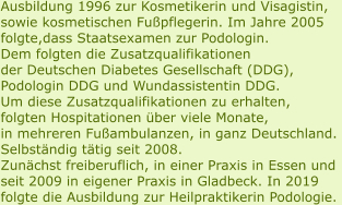 Ausbildung 1996 zur Kosmetikerin und Visagistin, sowie kosmetischen Fußpflegerin. Im Jahre 2005  folgte,dass Staatsexamen zur Podologin. Dem folgten die Zusatzqualifikationen  der Deutschen Diabetes Gesellschaft (DDG), Podologin DDG und Wundassistentin DDG. Um diese Zusatzqualifikationen zu erhalten,  folgten Hospitationen über viele Monate,  in mehreren Fußambulanzen, in ganz Deutschland.  Selbständig tätig seit 2008.  Zunächst freiberuflich, in einer Praxis in Essen und  seit 2009 in eigener Praxis in Gladbeck. In 2019  folgte die Ausbildung zur Heilpraktikerin Podologie.